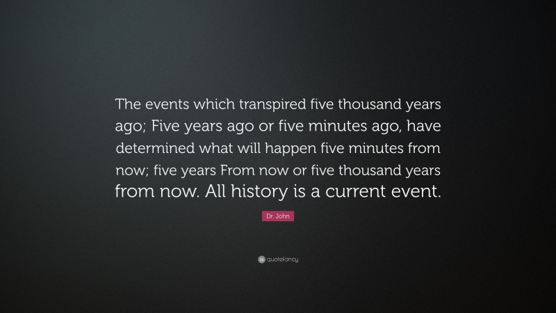 Dr. John Quote: “The events which transpired five thousand years ago; Five years ago or five minutes ago, have determined what will happen five minutes from now; five years From now or five thousand years from now. All history is a current event.”