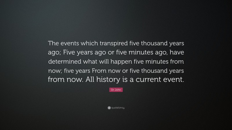 Dr. John Quote: “The events which transpired five thousand years ago; Five years ago or five minutes ago, have determined what will happen five minutes from now; five years From now or five thousand years from now. All history is a current event.”