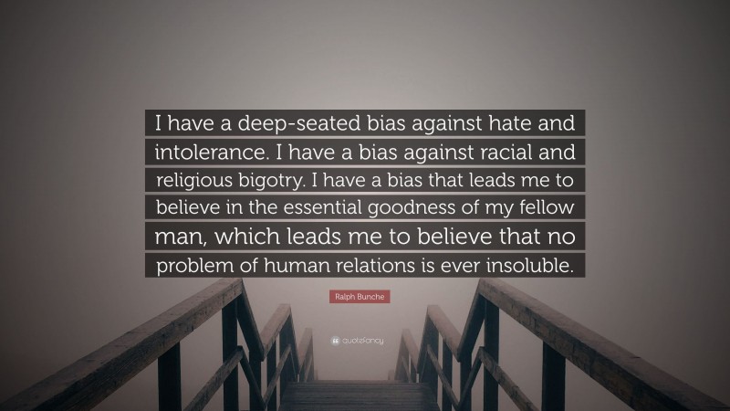 Ralph Bunche Quote: “I have a deep-seated bias against hate and intolerance. I have a bias against racial and religious bigotry. I have a bias that leads me to believe in the essential goodness of my fellow man, which leads me to believe that no problem of human relations is ever insoluble.”