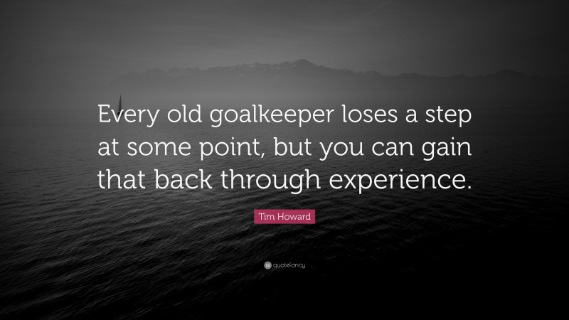 Tim Howard Quote: “Every old goalkeeper loses a step at some point, but you can gain that back through experience.”