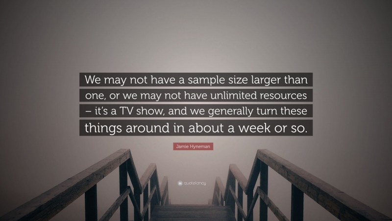 Jamie Hyneman Quote: “We may not have a sample size larger than one, or we may not have unlimited resources – it’s a TV show, and we generally turn these things around in about a week or so.”