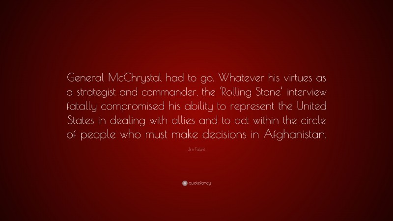 Jim Talent Quote: “General McChrystal had to go. Whatever his virtues as a strategist and commander, the ‘Rolling Stone’ interview fatally compromised his ability to represent the United States in dealing with allies and to act within the circle of people who must make decisions in Afghanistan.”