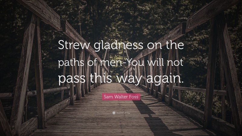 Sam Walter Foss Quote: “Strew gladness on the paths of men-You will not pass this way again.”