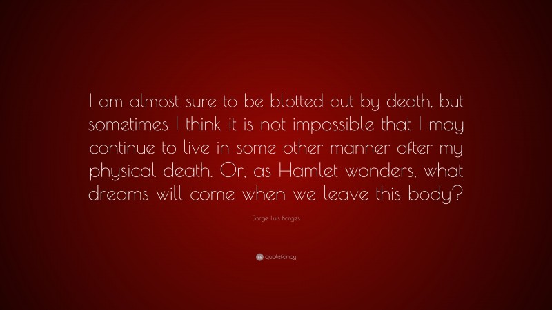 Jorge Luis Borges Quote: “I am almost sure to be blotted out by death, but sometimes I think it is not impossible that I may continue to live in some other manner after my physical death. Or, as Hamlet wonders, what dreams will come when we leave this body?”