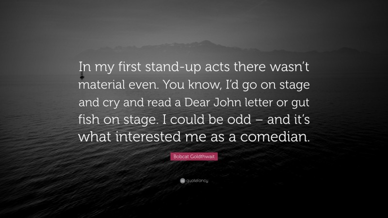 Bobcat Goldthwait Quote: “In my first stand-up acts there wasn’t material even. You know, I’d go on stage and cry and read a Dear John letter or gut fish on stage. I could be odd – and it’s what interested me as a comedian.”