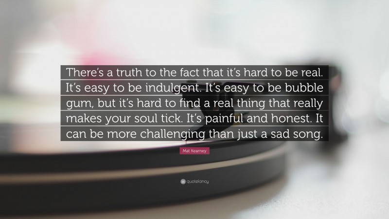 Mat Kearney Quote: “There’s a truth to the fact that it’s hard to be real. It’s easy to be indulgent. It’s easy to be bubble gum, but it’s hard to find a real thing that really makes your soul tick. It’s painful and honest. It can be more challenging than just a sad song.”