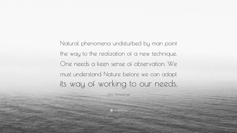 Viktor Schauberger Quote: “Natural phenomena undisturbed by man point the way to the realization of a new technique. One needs a keen sense of observation. We must understand Nature before we can adapt its way of working to our needs.”