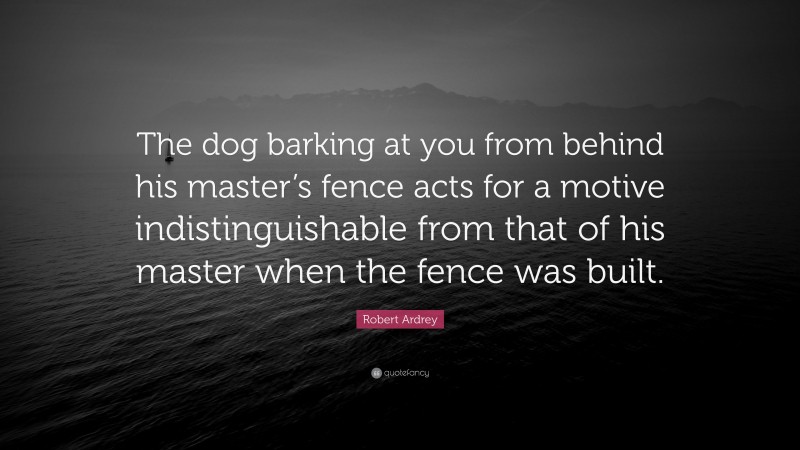 Robert Ardrey Quote: “The dog barking at you from behind his master’s fence acts for a motive indistinguishable from that of his master when the fence was built.”