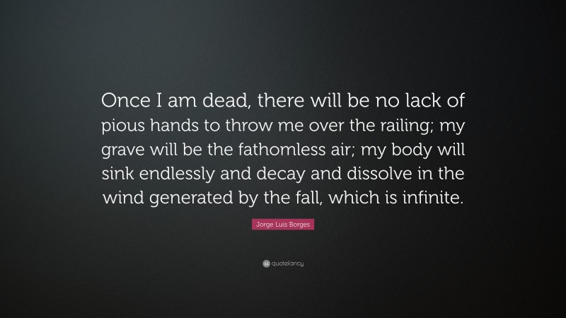 Jorge Luis Borges Quote: “Once I am dead, there will be no lack of pious hands to throw me over the railing; my grave will be the fathomless air; my body will sink endlessly and decay and dissolve in the wind generated by the fall, which is infinite.”