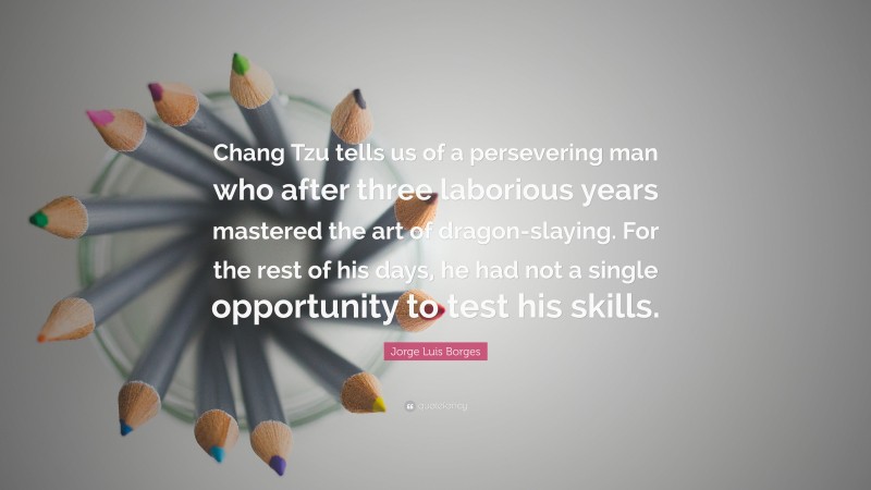 Jorge Luis Borges Quote: “Chang Tzu tells us of a persevering man who after three laborious years mastered the art of dragon-slaying. For the rest of his days, he had not a single opportunity to test his skills.”