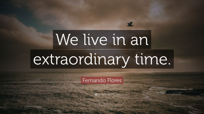 Fernando Flores Quote: “We live in an extraordinary time.”