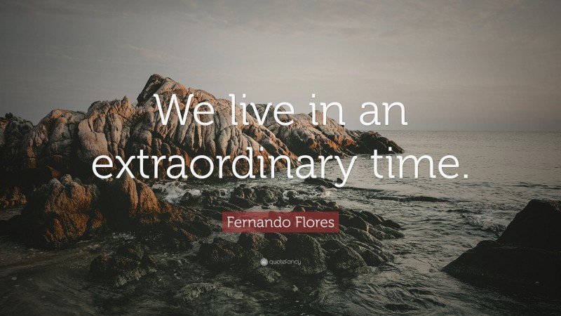 Fernando Flores Quote: “We live in an extraordinary time.”