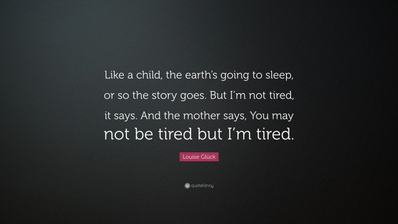Louise Glück Quote: “Like a child, the earth’s going to sleep, or so the story goes. But I’m not tired, it says. And the mother says, You may not be tired but I’m tired.”