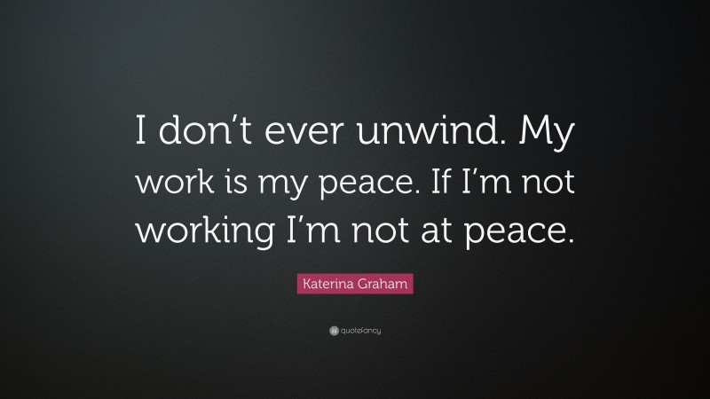 Katerina Graham Quote: “I don’t ever unwind. My work is my peace. If I’m not working I’m not at peace.”