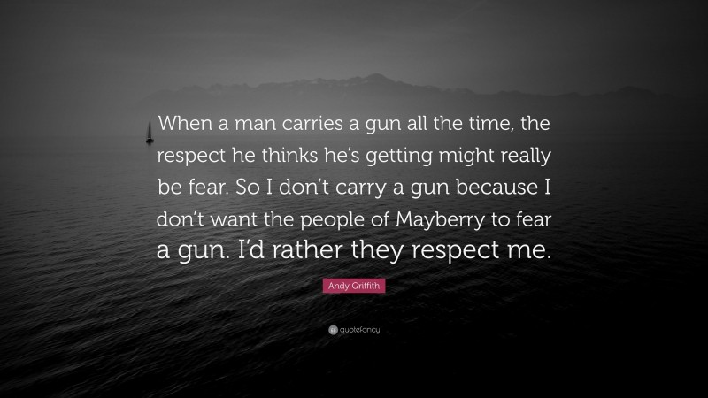 Andy Griffith Quote: “When a man carries a gun all the time, the respect he thinks he’s getting might really be fear. So I don’t carry a gun because I don’t want the people of Mayberry to fear a gun. I’d rather they respect me.”