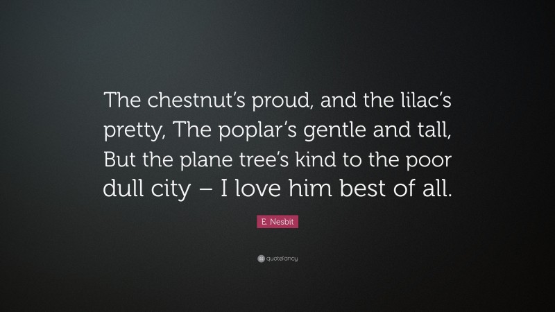 E. Nesbit Quote: “The chestnut’s proud, and the lilac’s pretty, The poplar’s gentle and tall, But the plane tree’s kind to the poor dull city – I love him best of all.”