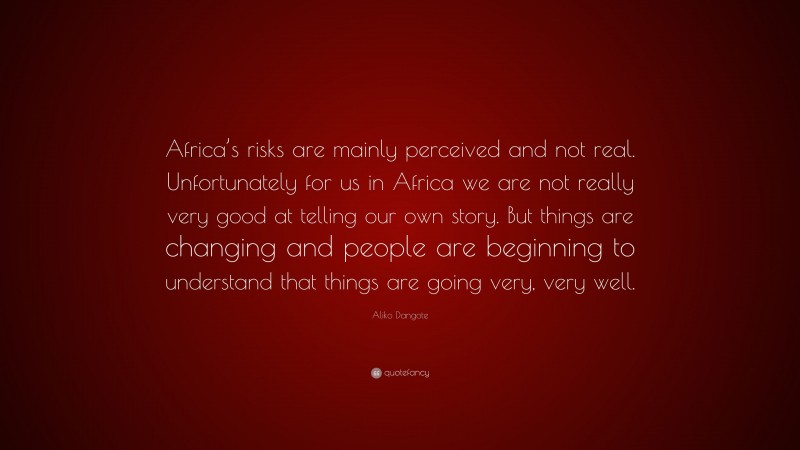 Aliko Dangote Quote: “Africa’s risks are mainly perceived and not real. Unfortunately for us in Africa we are not really very good at telling our own story. But things are changing and people are beginning to understand that things are going very, very well.”