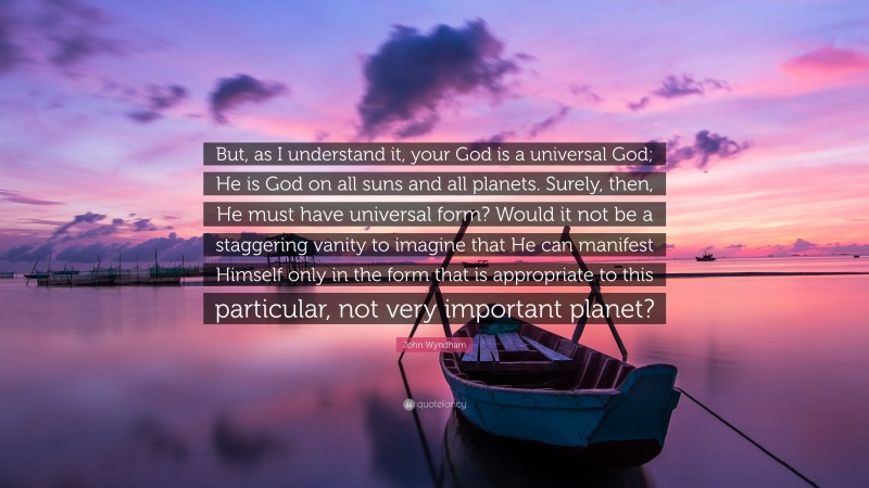 John Wyndham Quote: “But, as I understand it, your God is a universal God; He is God on all suns and all planets. Surely, then, He must have universal form? Would it not be a staggering vanity to imagine that He can manifest Himself only in the form that is appropriate to this particular, not very important planet?”