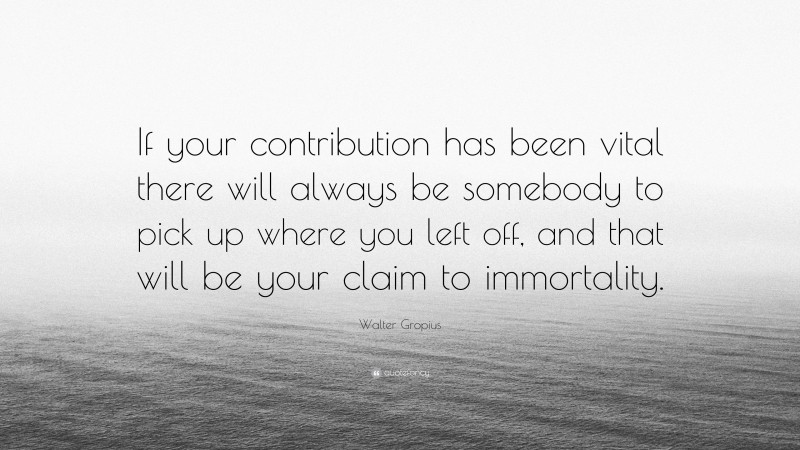 Walter Gropius Quote: “If your contribution has been vital there will always be somebody to pick up where you left off, and that will be your claim to immortality.”