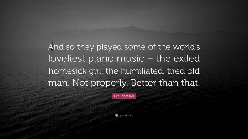 Eva Ibbotson Quote: “And so they played some of the world’s loveliest piano music – the exiled homesick girl, the humiliated, tired old man. Not properly. Better than that.”