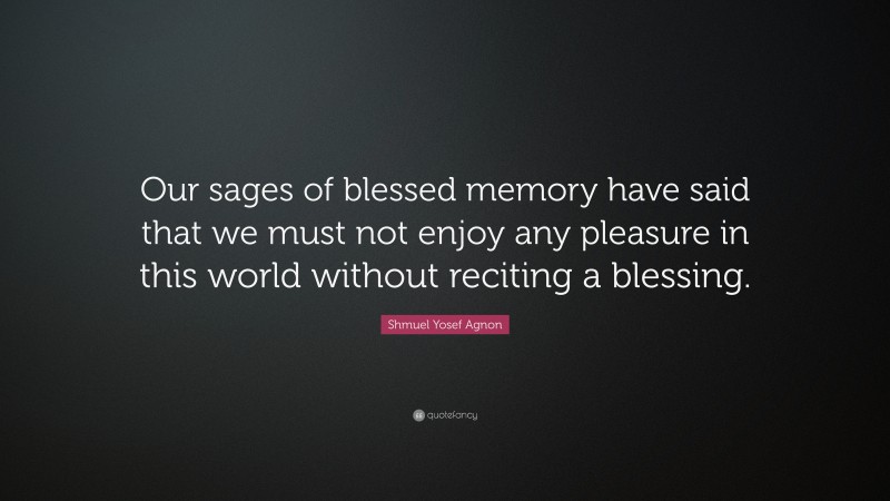 Shmuel Yosef Agnon Quote: “Our sages of blessed memory have said that we must not enjoy any pleasure in this world without reciting a blessing.”