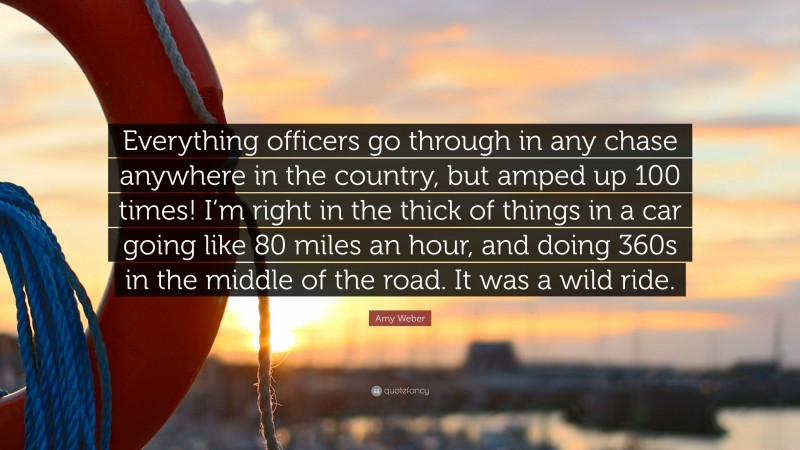 Amy Weber Quote: “Everything officers go through in any chase anywhere in the country, but amped up 100 times! I’m right in the thick of things in a car going like 80 miles an hour, and doing 360s in the middle of the road. It was a wild ride.”