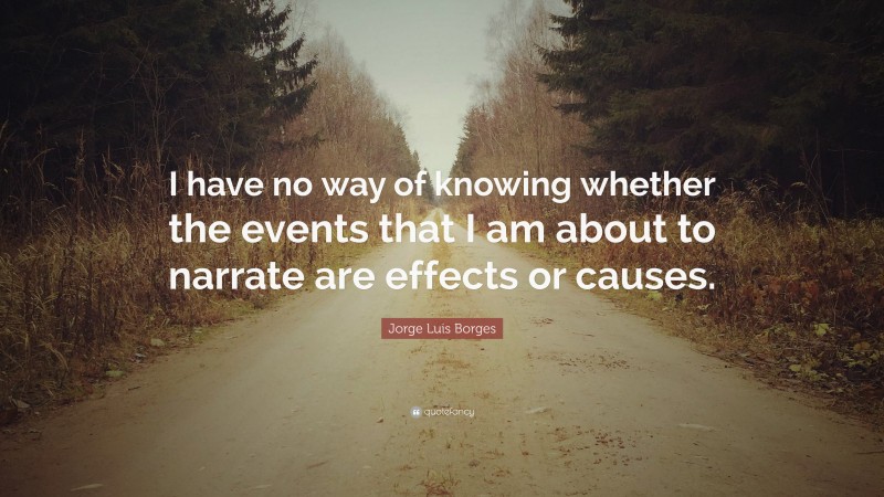Jorge Luis Borges Quote: “I have no way of knowing whether the events that I am about to narrate are effects or causes.”