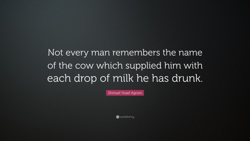Shmuel Yosef Agnon Quote: “Not every man remembers the name of the cow which supplied him with each drop of milk he has drunk.”