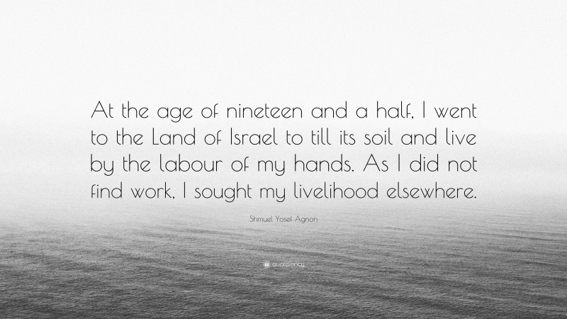 Shmuel Yosef Agnon Quote: “At the age of nineteen and a half, I went to the Land of Israel to till its soil and live by the labour of my hands. As I did not find work, I sought my livelihood elsewhere.”