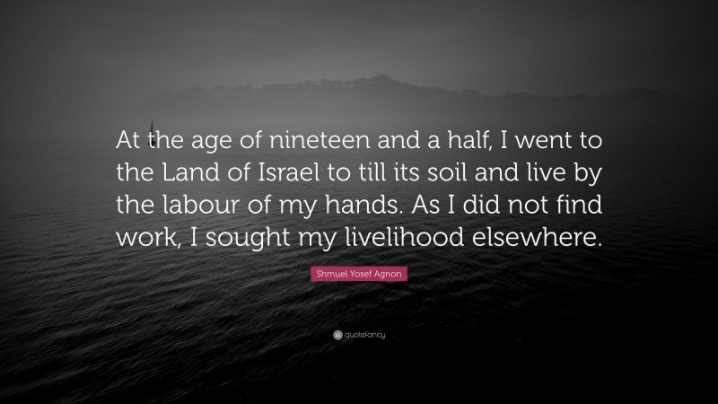 Shmuel Yosef Agnon Quote: “At the age of nineteen and a half, I went to the Land of Israel to till its soil and live by the labour of my hands. As I did not find work, I sought my livelihood elsewhere.”