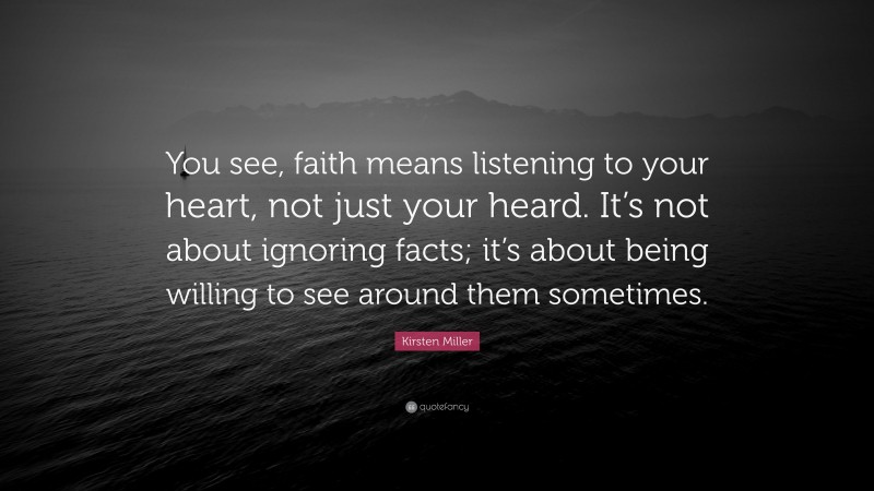 Kirsten Miller Quote: “You see, faith means listening to your heart, not just your heard. It’s not about ignoring facts; it’s about being willing to see around them sometimes.”