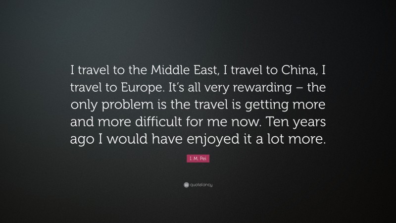 I. M. Pei Quote: “I travel to the Middle East, I travel to China, I travel to Europe. It’s all very rewarding – the only problem is the travel is getting more and more difficult for me now. Ten years ago I would have enjoyed it a lot more.”