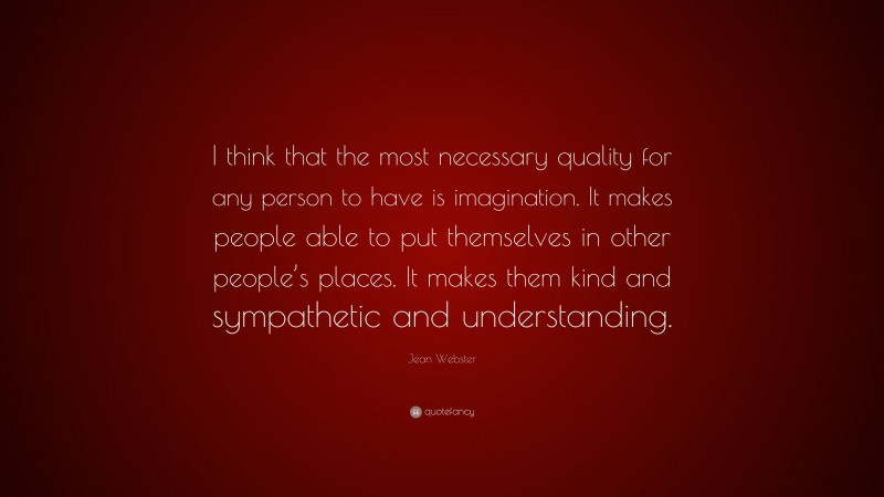 Jean Webster Quote: “I think that the most necessary quality for any person to have is imagination. It makes people able to put themselves in other people’s places. It makes them kind and sympathetic and understanding.”