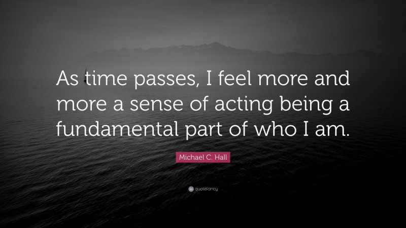 Michael C. Hall Quote: “As time passes, I feel more and more a sense of acting being a fundamental part of who I am.”