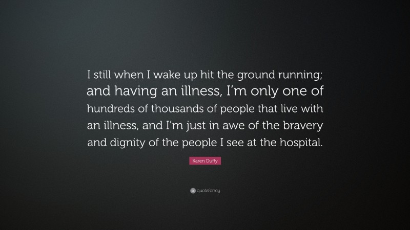 Karen Duffy Quote: “I still when I wake up hit the ground running; and having an illness, I’m only one of hundreds of thousands of people that live with an illness, and I’m just in awe of the bravery and dignity of the people I see at the hospital.”