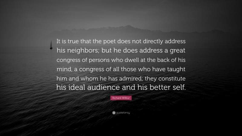 Richard Wilbur Quote: “It is true that the poet does not directly address his neighbors; but he does address a great congress of persons who dwell at the back of his mind, a congress of all those who have taught him and whom he has admired; they constitute his ideal audience and his better self.”
