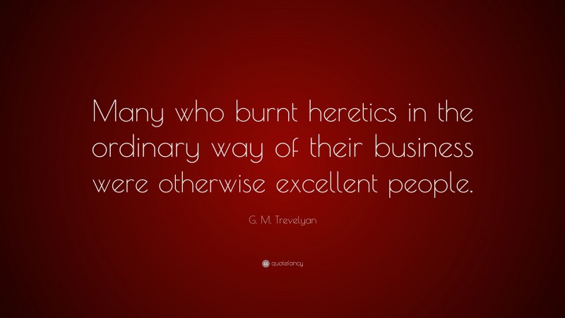 G. M. Trevelyan Quote: “Many who burnt heretics in the ordinary way of their business were otherwise excellent people.”