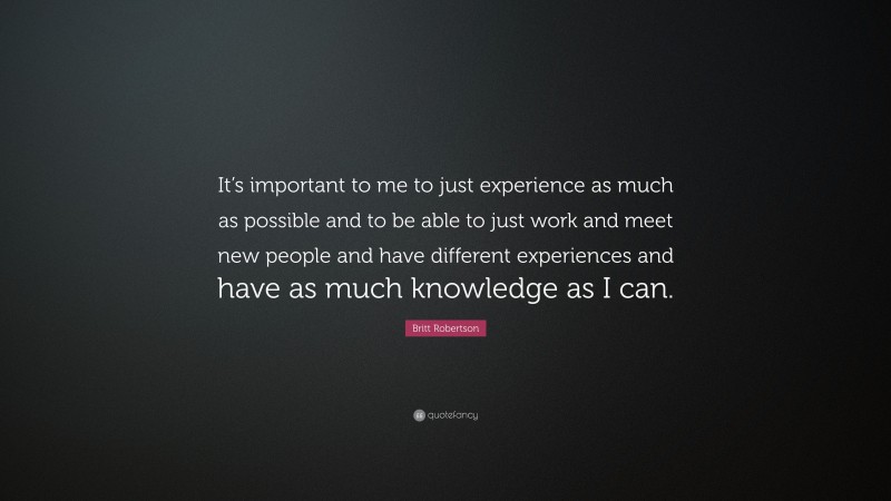 Britt Robertson Quote: “It’s important to me to just experience as much as possible and to be able to just work and meet new people and have different experiences and have as much knowledge as I can.”