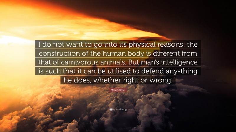 Morarji Desai Quote: “I do not want to go into its physical reasons: the construction of the human body is different from that of carnivorous animals. But man’s intelligence is such that it can be utilised to defend any-thing he does, whether right or wrong.”
