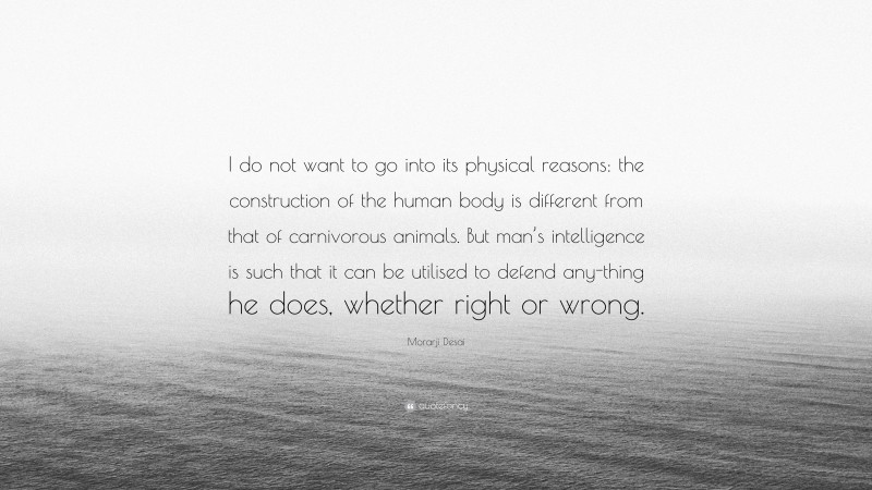 Morarji Desai Quote: “I do not want to go into its physical reasons: the construction of the human body is different from that of carnivorous animals. But man’s intelligence is such that it can be utilised to defend any-thing he does, whether right or wrong.”