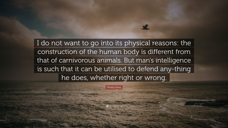 Morarji Desai Quote: “I do not want to go into its physical reasons: the construction of the human body is different from that of carnivorous animals. But man’s intelligence is such that it can be utilised to defend any-thing he does, whether right or wrong.”