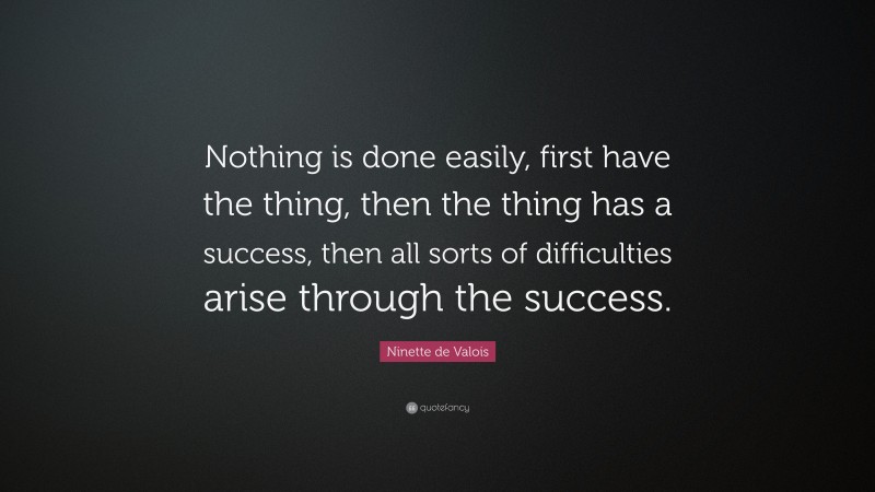 Ninette de Valois Quote: “Nothing is done easily, first have the thing, then the thing has a success, then all sorts of difficulties arise through the success.”