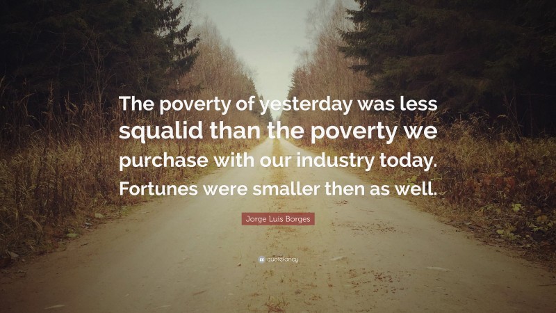 Jorge Luis Borges Quote: “The poverty of yesterday was less squalid than the poverty we purchase with our industry today. Fortunes were smaller then as well.”