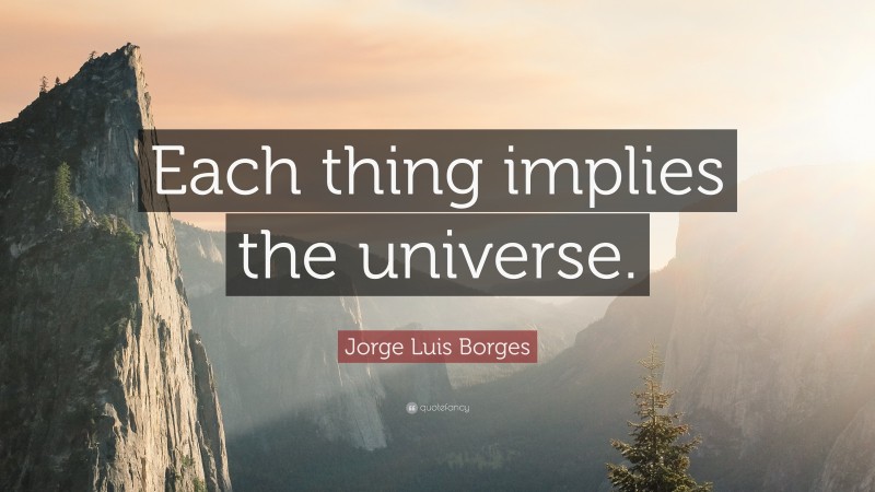 Jorge Luis Borges Quote: “Each thing implies the universe.”