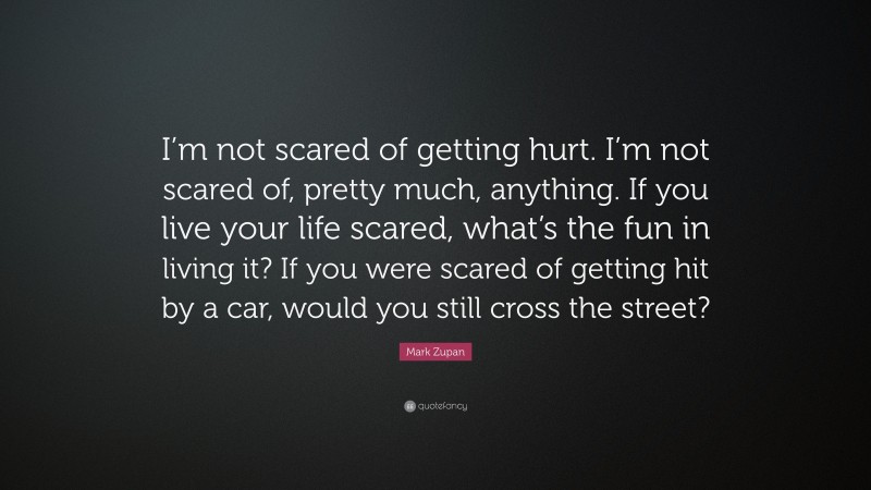 Mark Zupan Quote: “I’m not scared of getting hurt. I’m not scared of, pretty much, anything. If you live your life scared, what’s the fun in living it? If you were scared of getting hit by a car, would you still cross the street?”