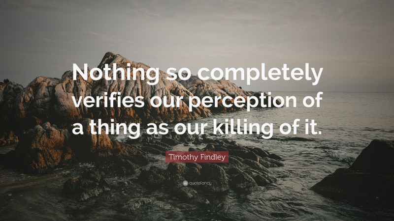 Timothy Findley Quote: “Nothing so completely verifies our perception of a thing as our killing of it.”