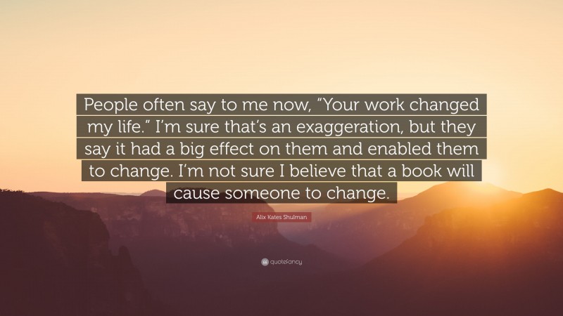 Alix Kates Shulman Quote: “People often say to me now, “Your work changed my life.” I’m sure that’s an exaggeration, but they say it had a big effect on them and enabled them to change. I’m not sure I believe that a book will cause someone to change.”