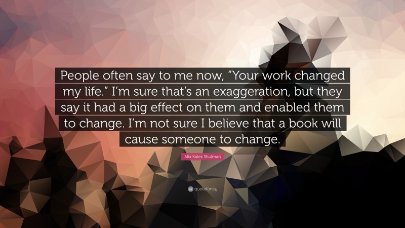 Alix Kates Shulman Quote: “People often say to me now, “Your work changed my life.” I’m sure that’s an exaggeration, but they say it had a big effect on them and enabled them to change. I’m not sure I believe that a book will cause someone to change.”