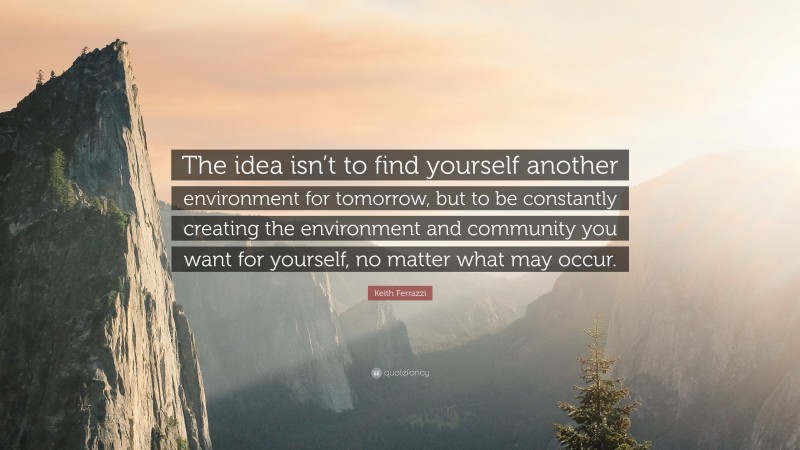 Keith Ferrazzi Quote: “The idea isn’t to find yourself another environment for tomorrow, but to be constantly creating the environment and community you want for yourself, no matter what may occur.”