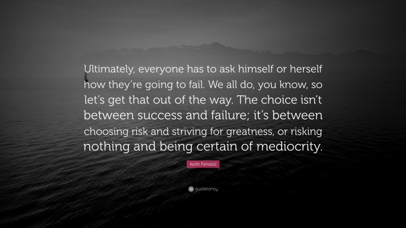 Keith Ferrazzi Quote: “Ultimately, everyone has to ask himself or herself how they’re going to fail. We all do, you know, so let’s get that out of the way. The choice isn’t between success and failure; it’s between choosing risk and striving for greatness, or risking nothing and being certain of mediocrity.”